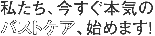 私たち、今すぐ本気のバストケア、始めます！