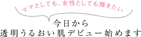 ママとしても、女性としても輝きたい 今日から透明うるおい肌デビュー始めます