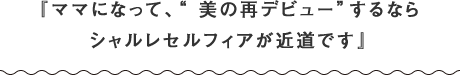 『ママになって、“ 美の再デビュー”するならシャルレセルフィアが近道です』